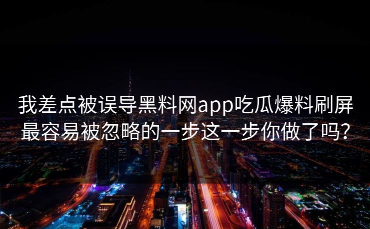 我差点被误导黑料网app吃瓜爆料刷屏最容易被忽略的一步这一步你做了吗？
