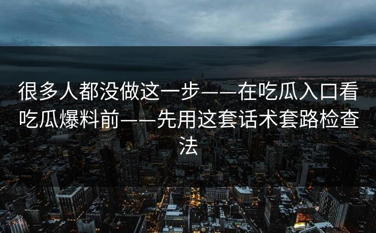 很多人都没做这一步——在吃瓜入口看吃瓜爆料前——先用这套话术套路检查法